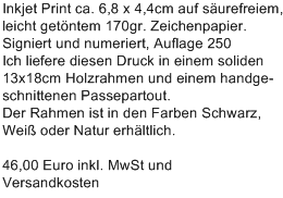 Inkjet Print ca. 6,8 x 4,4cm auf s�urefreiem,
leicht get�ntem 170gr. Zeichenpapier.
Signiert und numeriert, Auflage 250
Ich liefere diesen Druck in einem soliden
13x18cm Holzrahmen und einem handge-
schnittenen Passepartout.
Der Rahmen ist in den Farben Schwarz,
Wei� oder Natur erh�ltlich.

46,00 Euro inkl. MwSt und 
Versandkosten