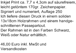 Inkjet Print ca. 7,7 x 4,3cm auf s�urefreiem,
leicht get�ntem 170gr. Zeichenpapier.
Signiert und numeriert, Auflage 250
Ich liefere diesen Druck in einem soliden
13x18cm Holzrahmen und einem handge-
schnittenen Passepartout.
Der Rahmen ist in den Farben Schwarz,
Wei� oder Natur erh�ltlich.

46,00 Euro inkl. MwSt und 
Versandkosten